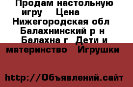 Продам настольную игру  › Цена ­ 600 - Нижегородская обл., Балахнинский р-н, Балахна г. Дети и материнство » Игрушки   